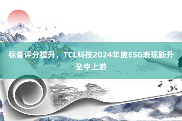 标普评分提升，TCL科技2024年度ESG表现跃升至中上游