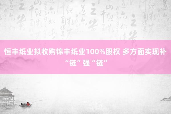 恒丰纸业拟收购锦丰纸业100%股权 多方面实现补“链”强“链”