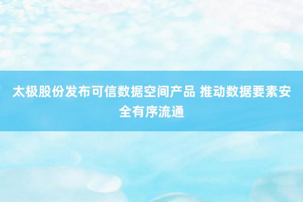 太极股份发布可信数据空间产品 推动数据要素安全有序流通