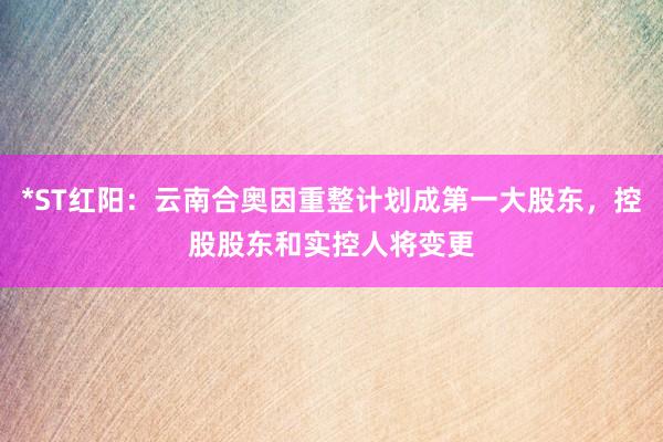 *ST红阳：云南合奥因重整计划成第一大股东，控股股东和实控人将变更