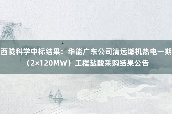 西陇科学中标结果：华能广东公司清远燃机热电一期（2×120MW）工程盐酸采购结果公告