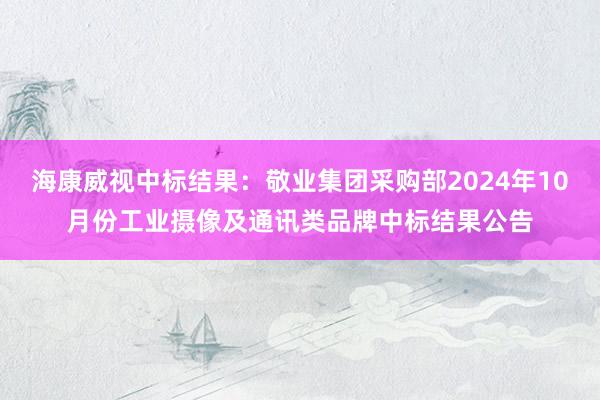 海康威视中标结果：敬业集团采购部2024年10月份工业摄像及通讯类品牌中标结果公告