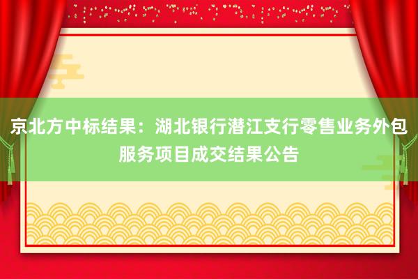 京北方中标结果：湖北银行潜江支行零售业务外包服务项目成交结果公告