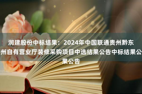 润建股份中标结果：2024年中国联通贵州黔东南州自有营业厅装修采购项目中选结果公告中标结果公告