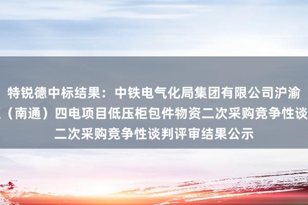 特锐德中标结果：中铁电气化局集团有限公司沪渝蓉高铁南京枢纽（南通）四电项目低压柜包件物资二次采购竞争性谈判评审结果公示