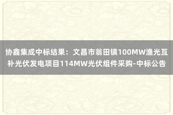 协鑫集成中标结果：文昌市翁田镇100MW渔光互补光伏发电项目114MW光伏组件采购-中标公告