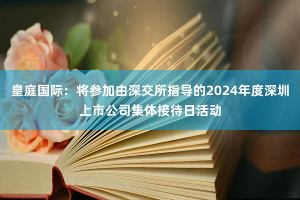 皇庭国际：将参加由深交所指导的2024年度深圳上市公司集体接待日活动