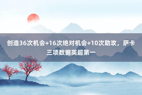 创造36次机会+16次绝对机会+10次助攻，萨卡三项数据英超第一