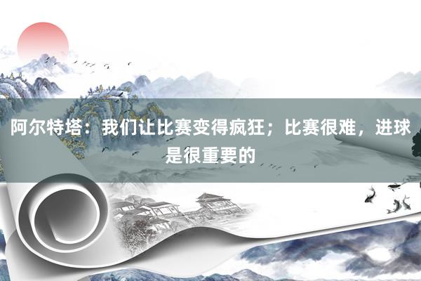 阿尔特塔：我们让比赛变得疯狂；比赛很难，进球是很重要的