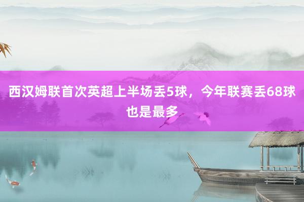 西汉姆联首次英超上半场丢5球，今年联赛丢68球也是最多