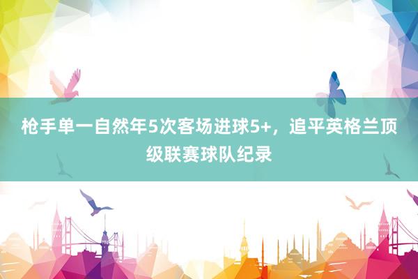 枪手单一自然年5次客场进球5+，追平英格兰顶级联赛球队纪录