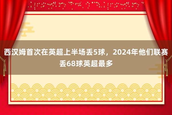 西汉姆首次在英超上半场丢5球，2024年他们联赛丢68球英超最多