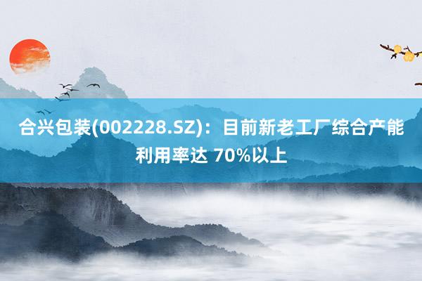 合兴包装(002228.SZ)：目前新老工厂综合产能利用率达 70%以上