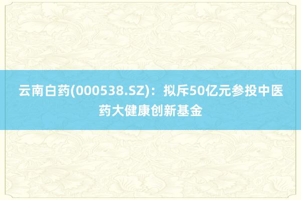 云南白药(000538.SZ)：拟斥50亿元参投中医药大健康创新基金