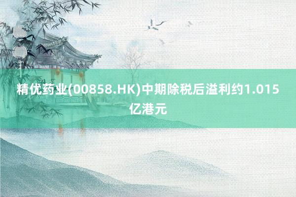 精优药业(00858.HK)中期除税后溢利约1.015亿港元