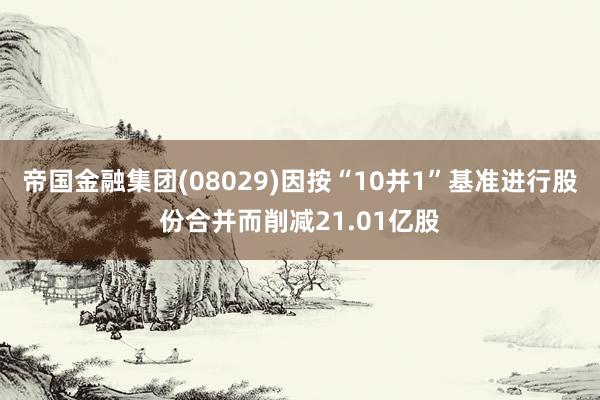 帝国金融集团(08029)因按“10并1”基准进行股份合并而削减21.01亿股