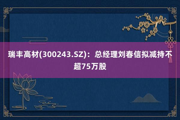 瑞丰高材(300243.SZ)：总经理刘春信拟减持不超75万股