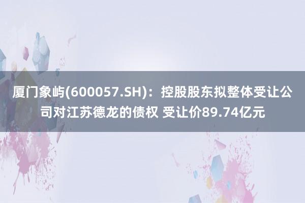 厦门象屿(600057.SH)：控股股东拟整体受让公司对江苏德龙的债权 受让价89.74亿元