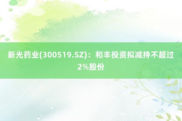 新光药业(300519.SZ)：和丰投资拟减持不超过2%股份