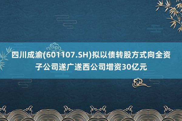 四川成渝(601107.SH)拟以债转股方式向全资子公司遂广遂西公司增资30亿元