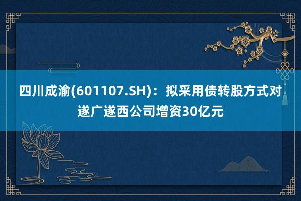 四川成渝(601107.SH)：拟采用债转股方式对遂广遂西公司增资30亿元