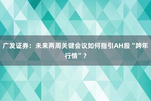 广发证券：未来两周关键会议如何指引AH股“跨年行情”？