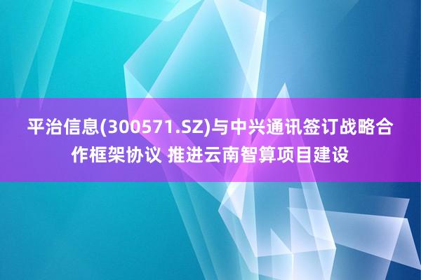 平治信息(300571.SZ)与中兴通讯签订战略合作框架协议 推进云南智算项目建设