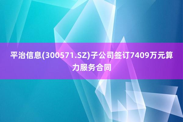 平治信息(300571.SZ)子公司签订7409万元算力服务合同