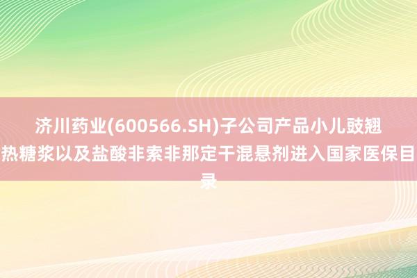 济川药业(600566.SH)子公司产品小儿豉翘清热糖浆以及盐酸非索非那定干混悬剂进入国家医保目录