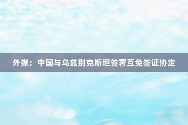 外媒：中国与乌兹别克斯坦签署互免签证协定