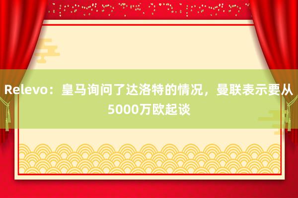 Relevo：皇马询问了达洛特的情况，曼联表示要从5000万欧起谈