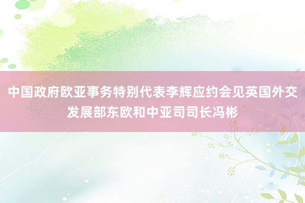 中国政府欧亚事务特别代表李辉应约会见英国外交发展部东欧和中亚司司长冯彬