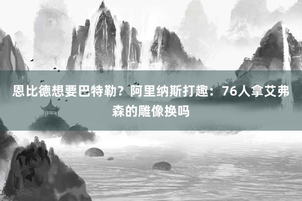 恩比德想要巴特勒？阿里纳斯打趣：76人拿艾弗森的雕像换吗