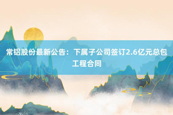 常铝股份最新公告：下属子公司签订2.6亿元总包工程合同