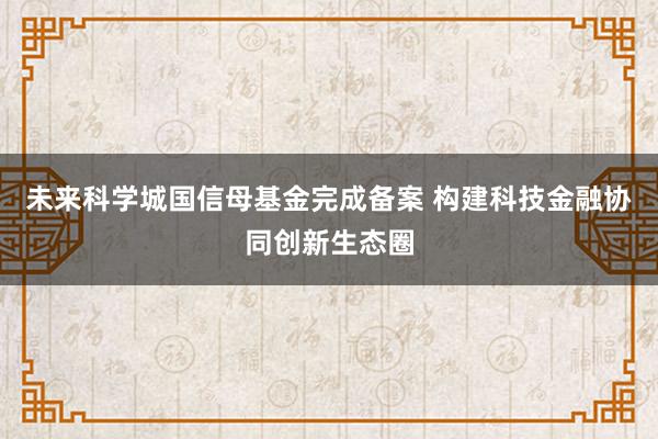 未来科学城国信母基金完成备案 构建科技金融协同创新生态圈