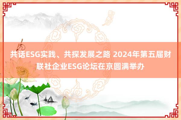 共话ESG实践、共探发展之路 2024年第五届财联社企业ESG论坛在京圆满举办