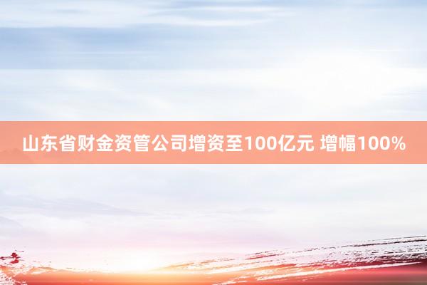 山东省财金资管公司增资至100亿元 增幅100%