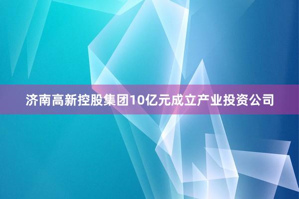 济南高新控股集团10亿元成立产业投资公司