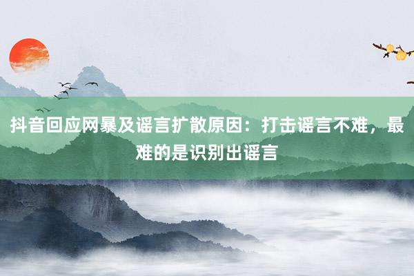 抖音回应网暴及谣言扩散原因：打击谣言不难，最难的是识别出谣言