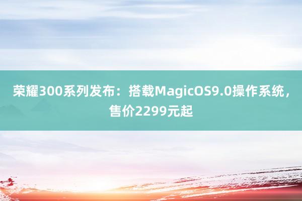 荣耀300系列发布：搭载MagicOS9.0操作系统，售价2299元起