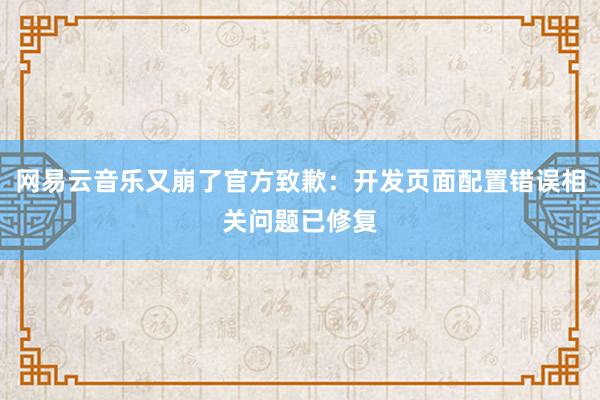 网易云音乐又崩了官方致歉：开发页面配置错误相关问题已修复