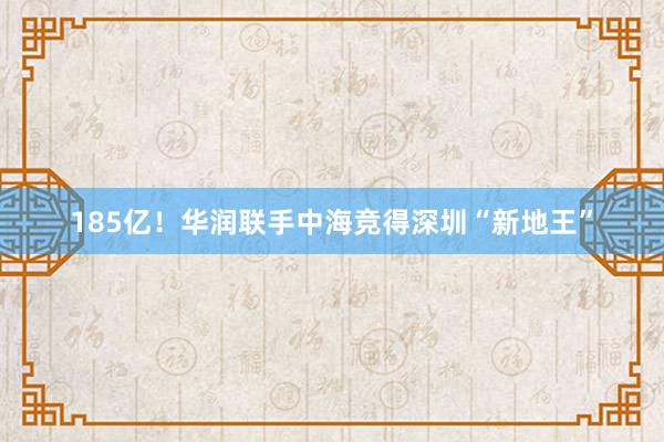 185亿！华润联手中海竞得深圳“新地王”