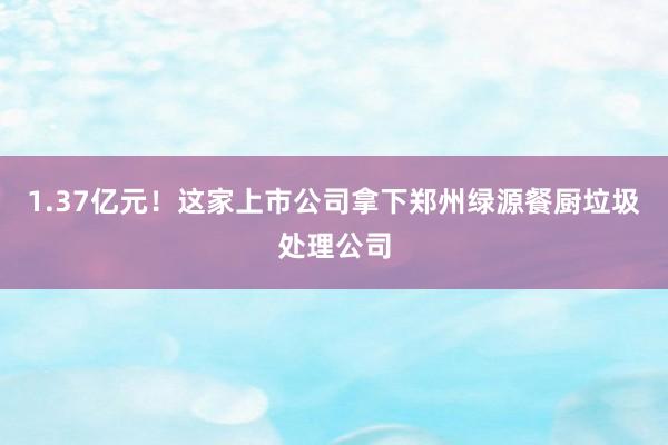 1.37亿元！这家上市公司拿下郑州绿源餐厨垃圾处理公司