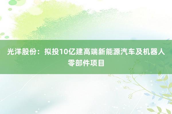 光洋股份：拟投10亿建高端新能源汽车及机器人零部件项目