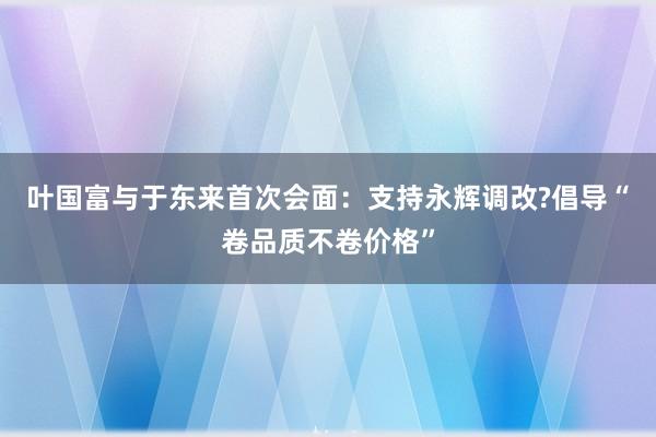 叶国富与于东来首次会面：支持永辉调改?倡导“卷品质不卷价格”