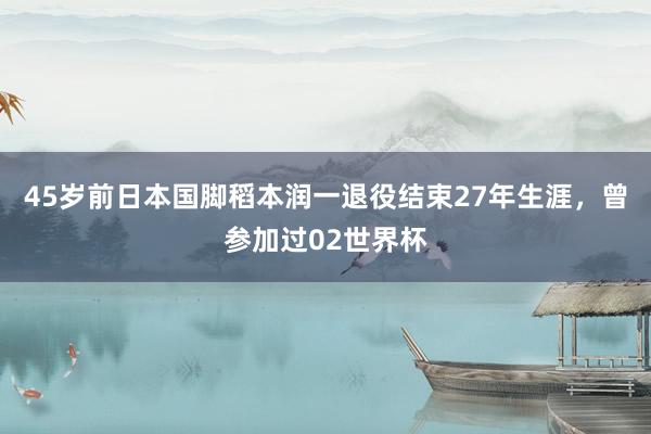 45岁前日本国脚稻本润一退役结束27年生涯，曾参加过02世界杯