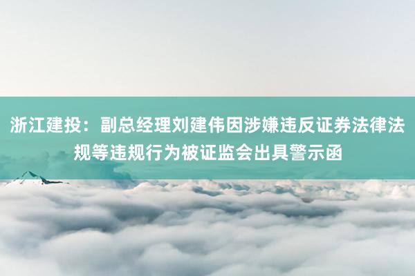 浙江建投：副总经理刘建伟因涉嫌违反证券法律法规等违规行为被证监会出具警示函