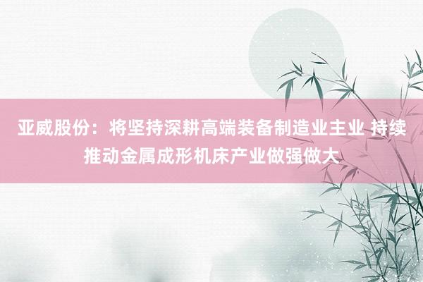 亚威股份：将坚持深耕高端装备制造业主业 持续推动金属成形机床产业做强做大