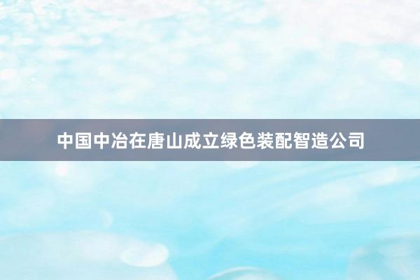 中国中冶在唐山成立绿色装配智造公司