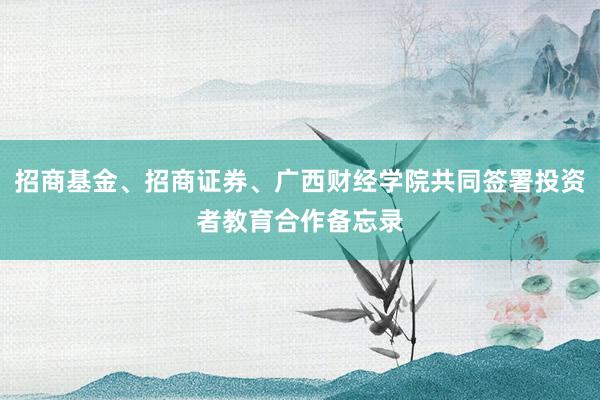 招商基金、招商证券、广西财经学院共同签署投资者教育合作备忘录